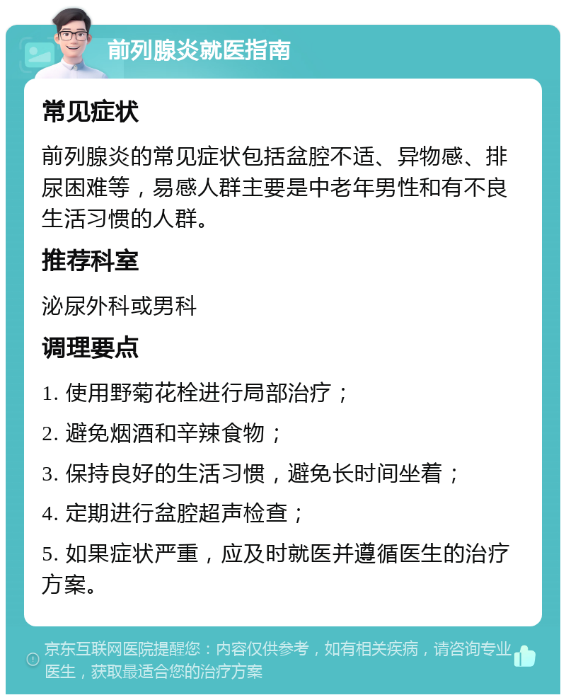 前列腺炎就医指南 常见症状 前列腺炎的常见症状包括盆腔不适、异物感、排尿困难等，易感人群主要是中老年男性和有不良生活习惯的人群。 推荐科室 泌尿外科或男科 调理要点 1. 使用野菊花栓进行局部治疗； 2. 避免烟酒和辛辣食物； 3. 保持良好的生活习惯，避免长时间坐着； 4. 定期进行盆腔超声检查； 5. 如果症状严重，应及时就医并遵循医生的治疗方案。