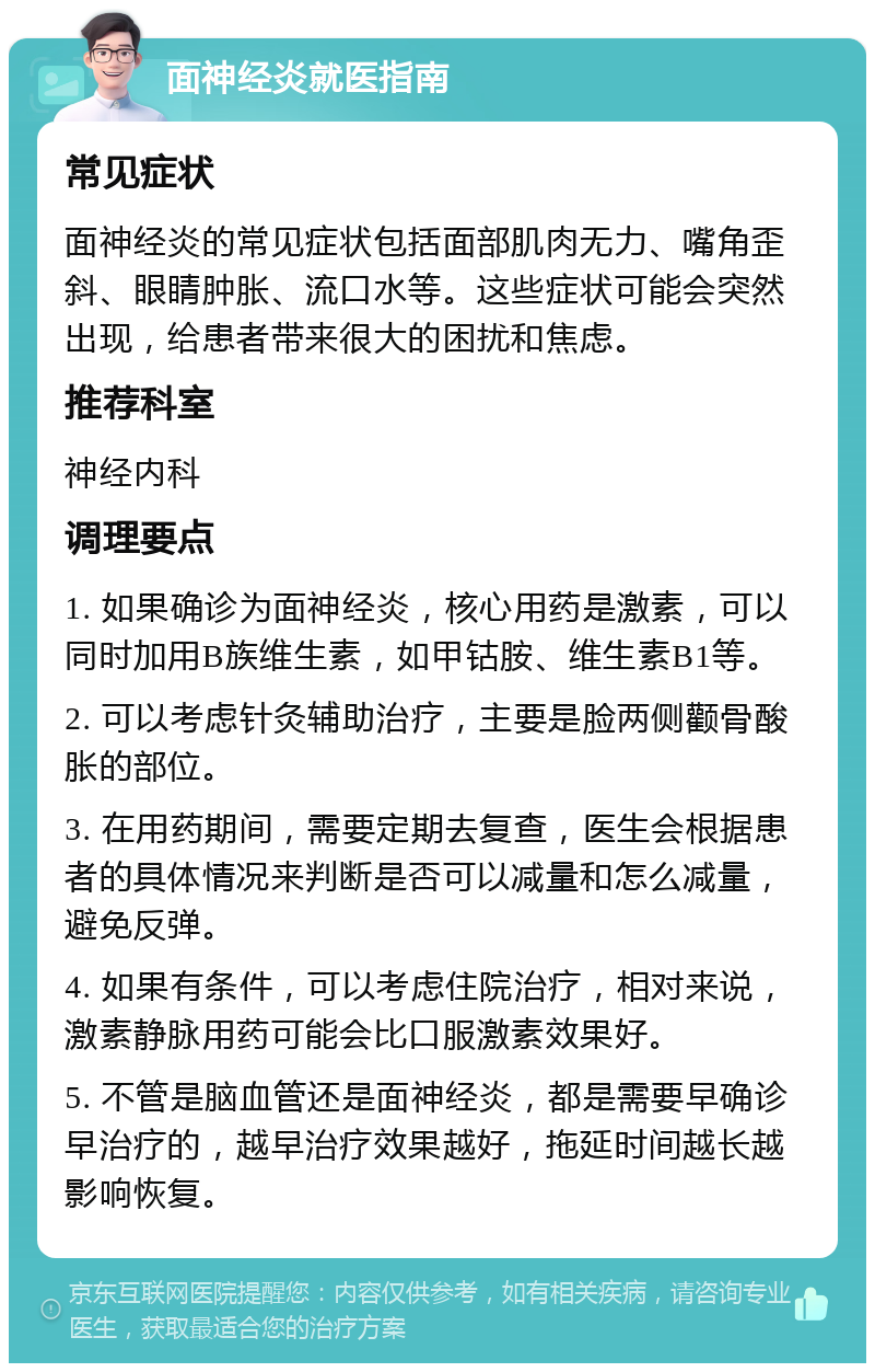 面神经炎就医指南 常见症状 面神经炎的常见症状包括面部肌肉无力、嘴角歪斜、眼睛肿胀、流口水等。这些症状可能会突然出现，给患者带来很大的困扰和焦虑。 推荐科室 神经内科 调理要点 1. 如果确诊为面神经炎，核心用药是激素，可以同时加用B族维生素，如甲钴胺、维生素B1等。 2. 可以考虑针灸辅助治疗，主要是脸两侧颧骨酸胀的部位。 3. 在用药期间，需要定期去复查，医生会根据患者的具体情况来判断是否可以减量和怎么减量，避免反弹。 4. 如果有条件，可以考虑住院治疗，相对来说，激素静脉用药可能会比口服激素效果好。 5. 不管是脑血管还是面神经炎，都是需要早确诊早治疗的，越早治疗效果越好，拖延时间越长越影响恢复。