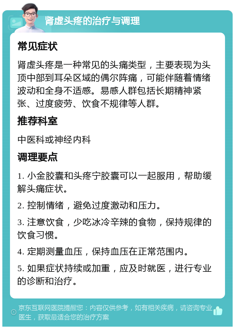 肾虚头疼的治疗与调理 常见症状 肾虚头疼是一种常见的头痛类型，主要表现为头顶中部到耳朵区域的偶尔阵痛，可能伴随着情绪波动和全身不适感。易感人群包括长期精神紧张、过度疲劳、饮食不规律等人群。 推荐科室 中医科或神经内科 调理要点 1. 小金胶囊和头疼宁胶囊可以一起服用，帮助缓解头痛症状。 2. 控制情绪，避免过度激动和压力。 3. 注意饮食，少吃冰冷辛辣的食物，保持规律的饮食习惯。 4. 定期测量血压，保持血压在正常范围内。 5. 如果症状持续或加重，应及时就医，进行专业的诊断和治疗。