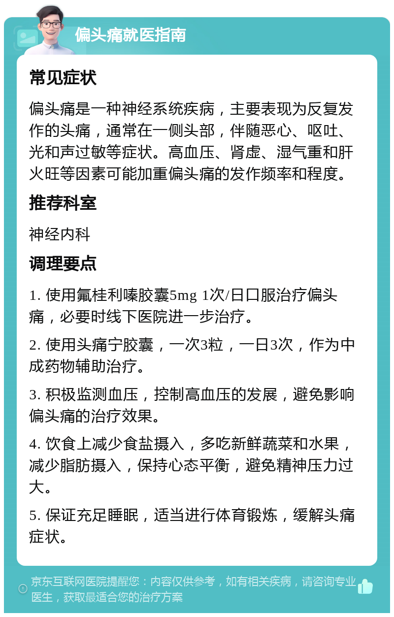 偏头痛就医指南 常见症状 偏头痛是一种神经系统疾病，主要表现为反复发作的头痛，通常在一侧头部，伴随恶心、呕吐、光和声过敏等症状。高血压、肾虚、湿气重和肝火旺等因素可能加重偏头痛的发作频率和程度。 推荐科室 神经内科 调理要点 1. 使用氟桂利嗪胶囊5mg 1次/日口服治疗偏头痛，必要时线下医院进一步治疗。 2. 使用头痛宁胶囊，一次3粒，一日3次，作为中成药物辅助治疗。 3. 积极监测血压，控制高血压的发展，避免影响偏头痛的治疗效果。 4. 饮食上减少食盐摄入，多吃新鲜蔬菜和水果，减少脂肪摄入，保持心态平衡，避免精神压力过大。 5. 保证充足睡眠，适当进行体育锻炼，缓解头痛症状。