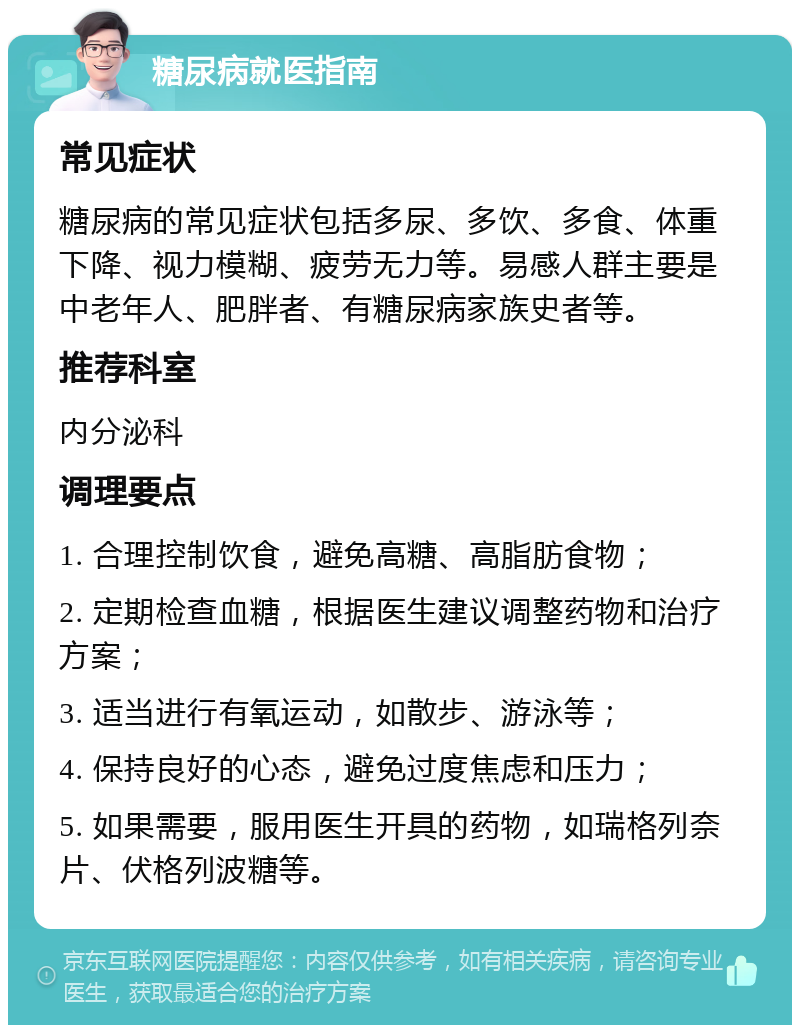 糖尿病就医指南 常见症状 糖尿病的常见症状包括多尿、多饮、多食、体重下降、视力模糊、疲劳无力等。易感人群主要是中老年人、肥胖者、有糖尿病家族史者等。 推荐科室 内分泌科 调理要点 1. 合理控制饮食，避免高糖、高脂肪食物； 2. 定期检查血糖，根据医生建议调整药物和治疗方案； 3. 适当进行有氧运动，如散步、游泳等； 4. 保持良好的心态，避免过度焦虑和压力； 5. 如果需要，服用医生开具的药物，如瑞格列奈片、伏格列波糖等。