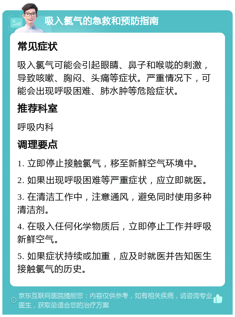 吸入氯气的急救和预防指南 常见症状 吸入氯气可能会引起眼睛、鼻子和喉咙的刺激，导致咳嗽、胸闷、头痛等症状。严重情况下，可能会出现呼吸困难、肺水肿等危险症状。 推荐科室 呼吸内科 调理要点 1. 立即停止接触氯气，移至新鲜空气环境中。 2. 如果出现呼吸困难等严重症状，应立即就医。 3. 在清洁工作中，注意通风，避免同时使用多种清洁剂。 4. 在吸入任何化学物质后，立即停止工作并呼吸新鲜空气。 5. 如果症状持续或加重，应及时就医并告知医生接触氯气的历史。