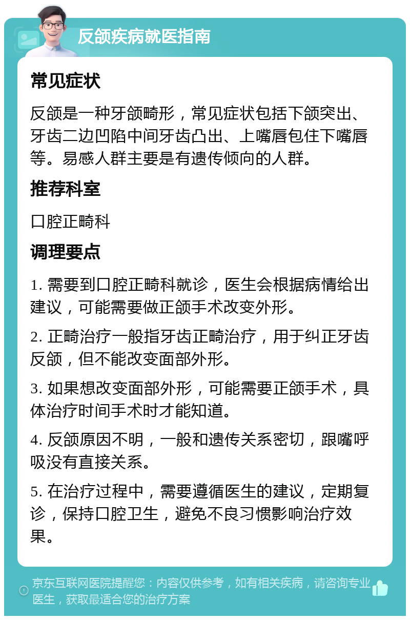 反颌疾病就医指南 常见症状 反颌是一种牙颌畸形，常见症状包括下颌突出、牙齿二边凹陷中间牙齿凸出、上嘴唇包住下嘴唇等。易感人群主要是有遗传倾向的人群。 推荐科室 口腔正畸科 调理要点 1. 需要到口腔正畸科就诊，医生会根据病情给出建议，可能需要做正颌手术改变外形。 2. 正畸治疗一般指牙齿正畸治疗，用于纠正牙齿反颌，但不能改变面部外形。 3. 如果想改变面部外形，可能需要正颌手术，具体治疗时间手术时才能知道。 4. 反颌原因不明，一般和遗传关系密切，跟嘴呼吸没有直接关系。 5. 在治疗过程中，需要遵循医生的建议，定期复诊，保持口腔卫生，避免不良习惯影响治疗效果。