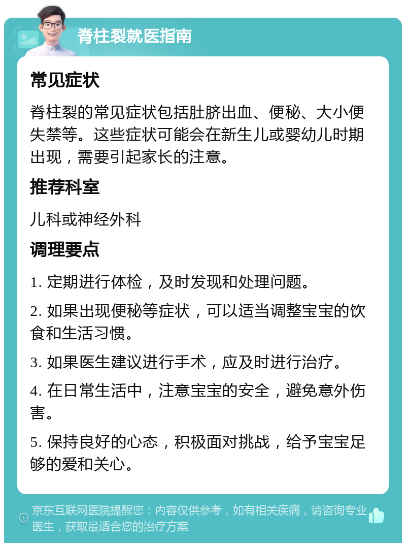 脊柱裂就医指南 常见症状 脊柱裂的常见症状包括肚脐出血、便秘、大小便失禁等。这些症状可能会在新生儿或婴幼儿时期出现，需要引起家长的注意。 推荐科室 儿科或神经外科 调理要点 1. 定期进行体检，及时发现和处理问题。 2. 如果出现便秘等症状，可以适当调整宝宝的饮食和生活习惯。 3. 如果医生建议进行手术，应及时进行治疗。 4. 在日常生活中，注意宝宝的安全，避免意外伤害。 5. 保持良好的心态，积极面对挑战，给予宝宝足够的爱和关心。