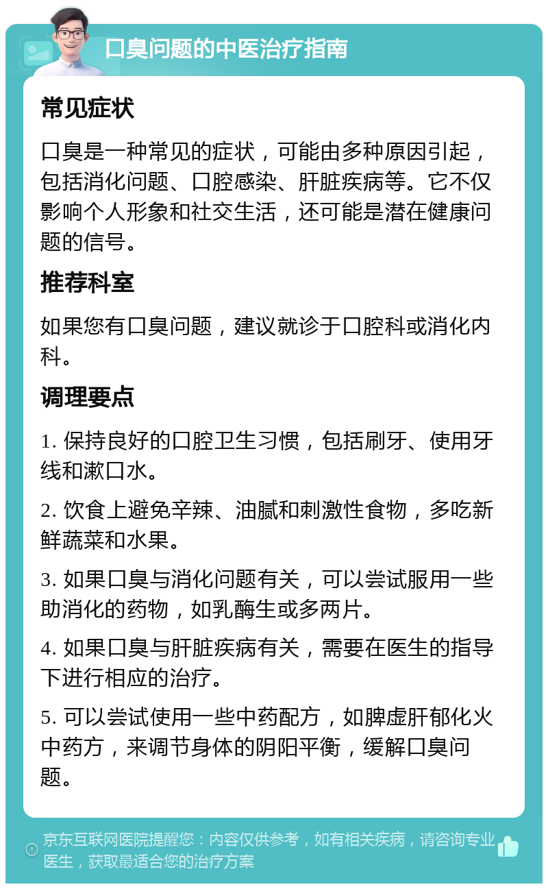 口臭问题的中医治疗指南 常见症状 口臭是一种常见的症状，可能由多种原因引起，包括消化问题、口腔感染、肝脏疾病等。它不仅影响个人形象和社交生活，还可能是潜在健康问题的信号。 推荐科室 如果您有口臭问题，建议就诊于口腔科或消化内科。 调理要点 1. 保持良好的口腔卫生习惯，包括刷牙、使用牙线和漱口水。 2. 饮食上避免辛辣、油腻和刺激性食物，多吃新鲜蔬菜和水果。 3. 如果口臭与消化问题有关，可以尝试服用一些助消化的药物，如乳酶生或多两片。 4. 如果口臭与肝脏疾病有关，需要在医生的指导下进行相应的治疗。 5. 可以尝试使用一些中药配方，如脾虚肝郁化火中药方，来调节身体的阴阳平衡，缓解口臭问题。