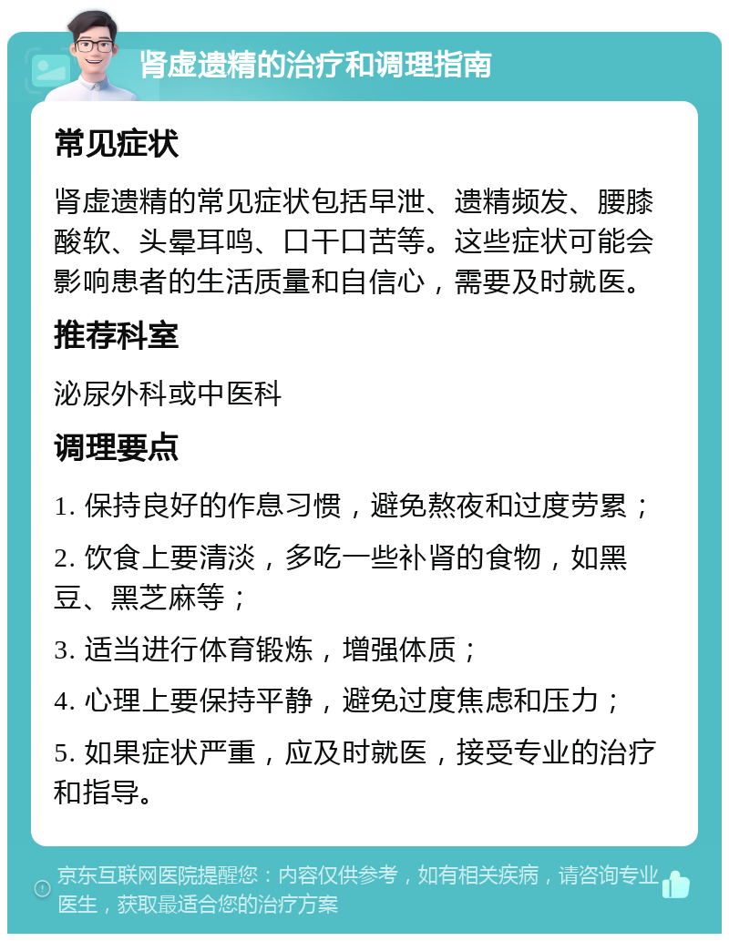 肾虚遗精的治疗和调理指南 常见症状 肾虚遗精的常见症状包括早泄、遗精频发、腰膝酸软、头晕耳鸣、口干口苦等。这些症状可能会影响患者的生活质量和自信心，需要及时就医。 推荐科室 泌尿外科或中医科 调理要点 1. 保持良好的作息习惯，避免熬夜和过度劳累； 2. 饮食上要清淡，多吃一些补肾的食物，如黑豆、黑芝麻等； 3. 适当进行体育锻炼，增强体质； 4. 心理上要保持平静，避免过度焦虑和压力； 5. 如果症状严重，应及时就医，接受专业的治疗和指导。