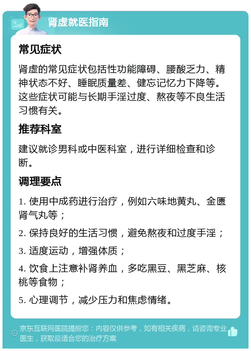 肾虚就医指南 常见症状 肾虚的常见症状包括性功能障碍、腰酸乏力、精神状态不好、睡眠质量差、健忘记忆力下降等。这些症状可能与长期手淫过度、熬夜等不良生活习惯有关。 推荐科室 建议就诊男科或中医科室，进行详细检查和诊断。 调理要点 1. 使用中成药进行治疗，例如六味地黄丸、金匮肾气丸等； 2. 保持良好的生活习惯，避免熬夜和过度手淫； 3. 适度运动，增强体质； 4. 饮食上注意补肾养血，多吃黑豆、黑芝麻、核桃等食物； 5. 心理调节，减少压力和焦虑情绪。