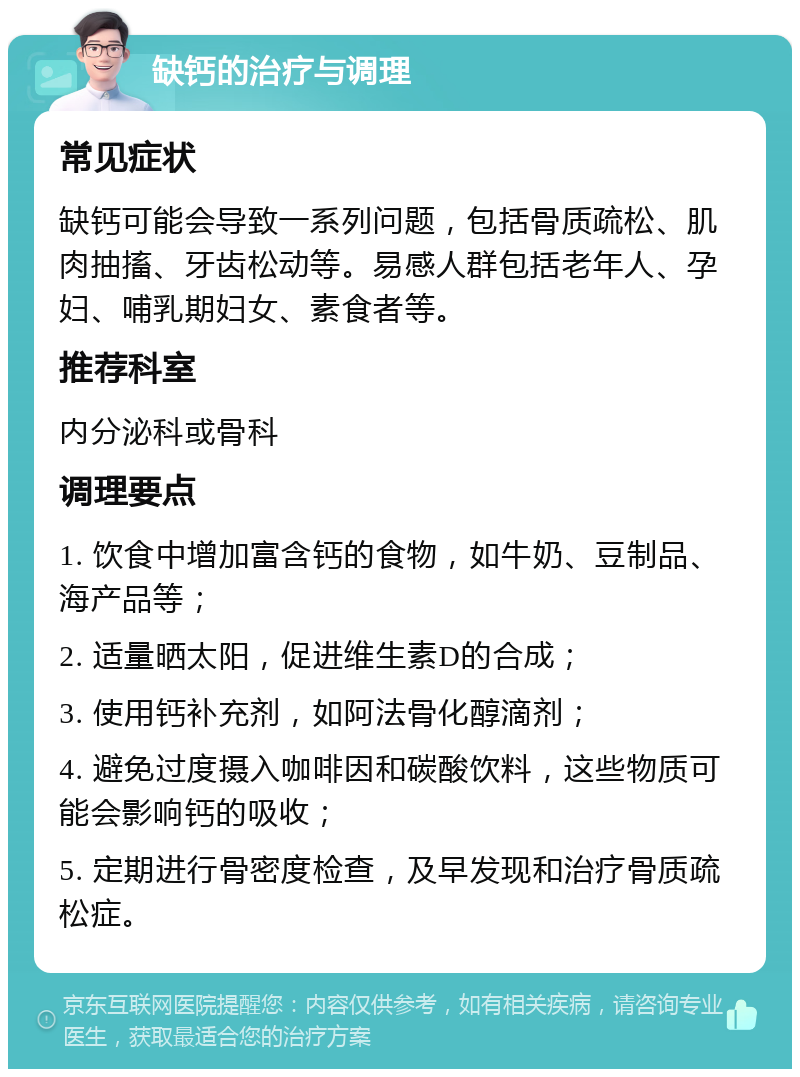 缺钙的治疗与调理 常见症状 缺钙可能会导致一系列问题，包括骨质疏松、肌肉抽搐、牙齿松动等。易感人群包括老年人、孕妇、哺乳期妇女、素食者等。 推荐科室 内分泌科或骨科 调理要点 1. 饮食中增加富含钙的食物，如牛奶、豆制品、海产品等； 2. 适量晒太阳，促进维生素D的合成； 3. 使用钙补充剂，如阿法骨化醇滴剂； 4. 避免过度摄入咖啡因和碳酸饮料，这些物质可能会影响钙的吸收； 5. 定期进行骨密度检查，及早发现和治疗骨质疏松症。