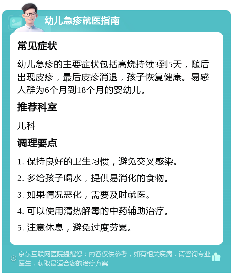 幼儿急疹就医指南 常见症状 幼儿急疹的主要症状包括高烧持续3到5天，随后出现皮疹，最后皮疹消退，孩子恢复健康。易感人群为6个月到18个月的婴幼儿。 推荐科室 儿科 调理要点 1. 保持良好的卫生习惯，避免交叉感染。 2. 多给孩子喝水，提供易消化的食物。 3. 如果情况恶化，需要及时就医。 4. 可以使用清热解毒的中药辅助治疗。 5. 注意休息，避免过度劳累。