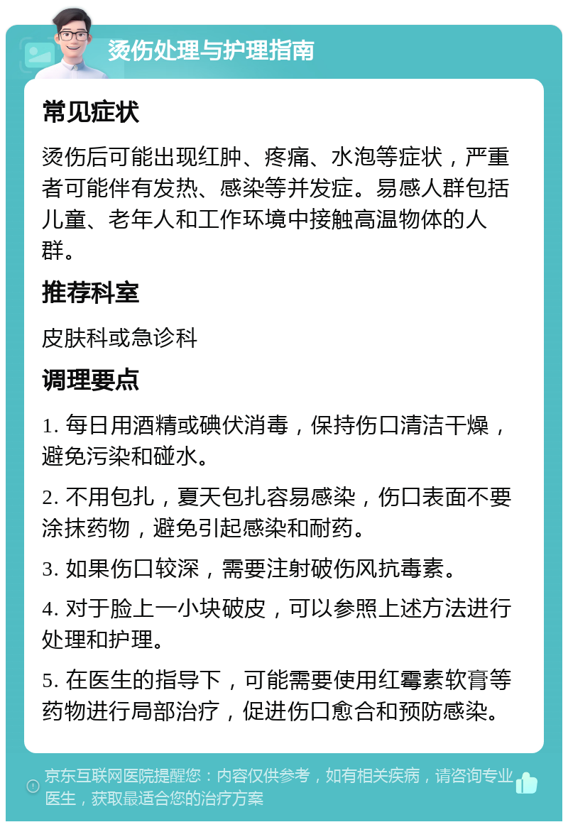 烫伤处理与护理指南 常见症状 烫伤后可能出现红肿、疼痛、水泡等症状，严重者可能伴有发热、感染等并发症。易感人群包括儿童、老年人和工作环境中接触高温物体的人群。 推荐科室 皮肤科或急诊科 调理要点 1. 每日用酒精或碘伏消毒，保持伤口清洁干燥，避免污染和碰水。 2. 不用包扎，夏天包扎容易感染，伤口表面不要涂抹药物，避免引起感染和耐药。 3. 如果伤口较深，需要注射破伤风抗毒素。 4. 对于脸上一小块破皮，可以参照上述方法进行处理和护理。 5. 在医生的指导下，可能需要使用红霉素软膏等药物进行局部治疗，促进伤口愈合和预防感染。