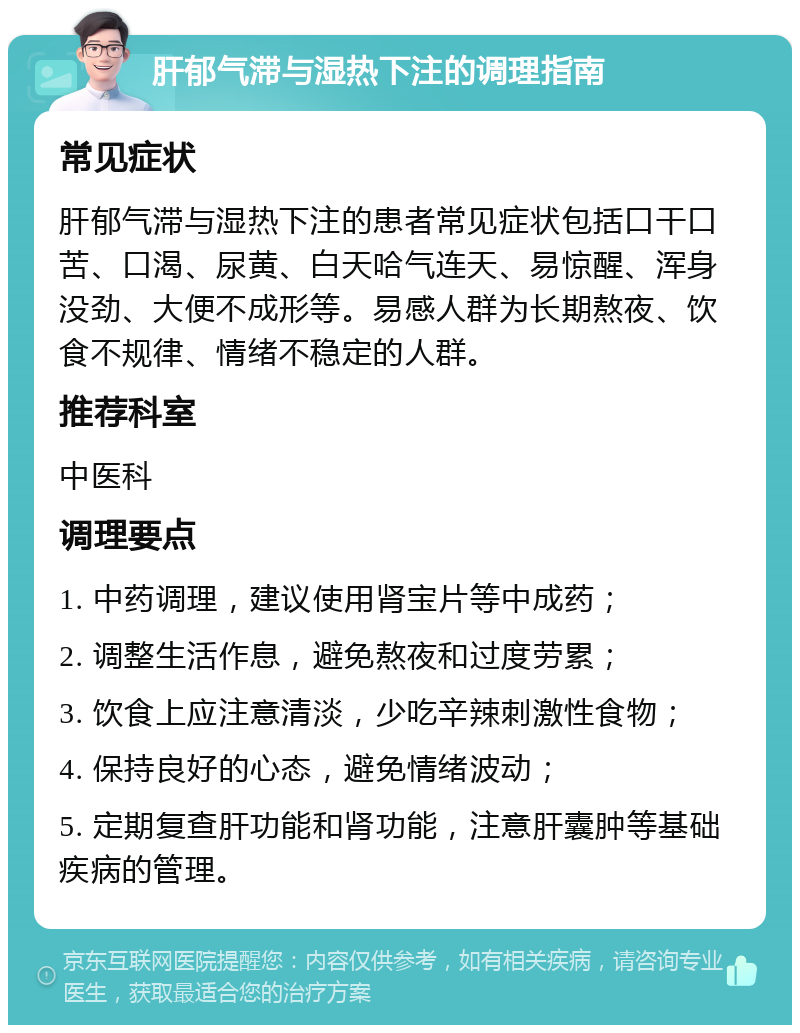 肝郁气滞与湿热下注的调理指南 常见症状 肝郁气滞与湿热下注的患者常见症状包括口干口苦、口渴、尿黄、白天哈气连天、易惊醒、浑身没劲、大便不成形等。易感人群为长期熬夜、饮食不规律、情绪不稳定的人群。 推荐科室 中医科 调理要点 1. 中药调理，建议使用肾宝片等中成药； 2. 调整生活作息，避免熬夜和过度劳累； 3. 饮食上应注意清淡，少吃辛辣刺激性食物； 4. 保持良好的心态，避免情绪波动； 5. 定期复查肝功能和肾功能，注意肝囊肿等基础疾病的管理。