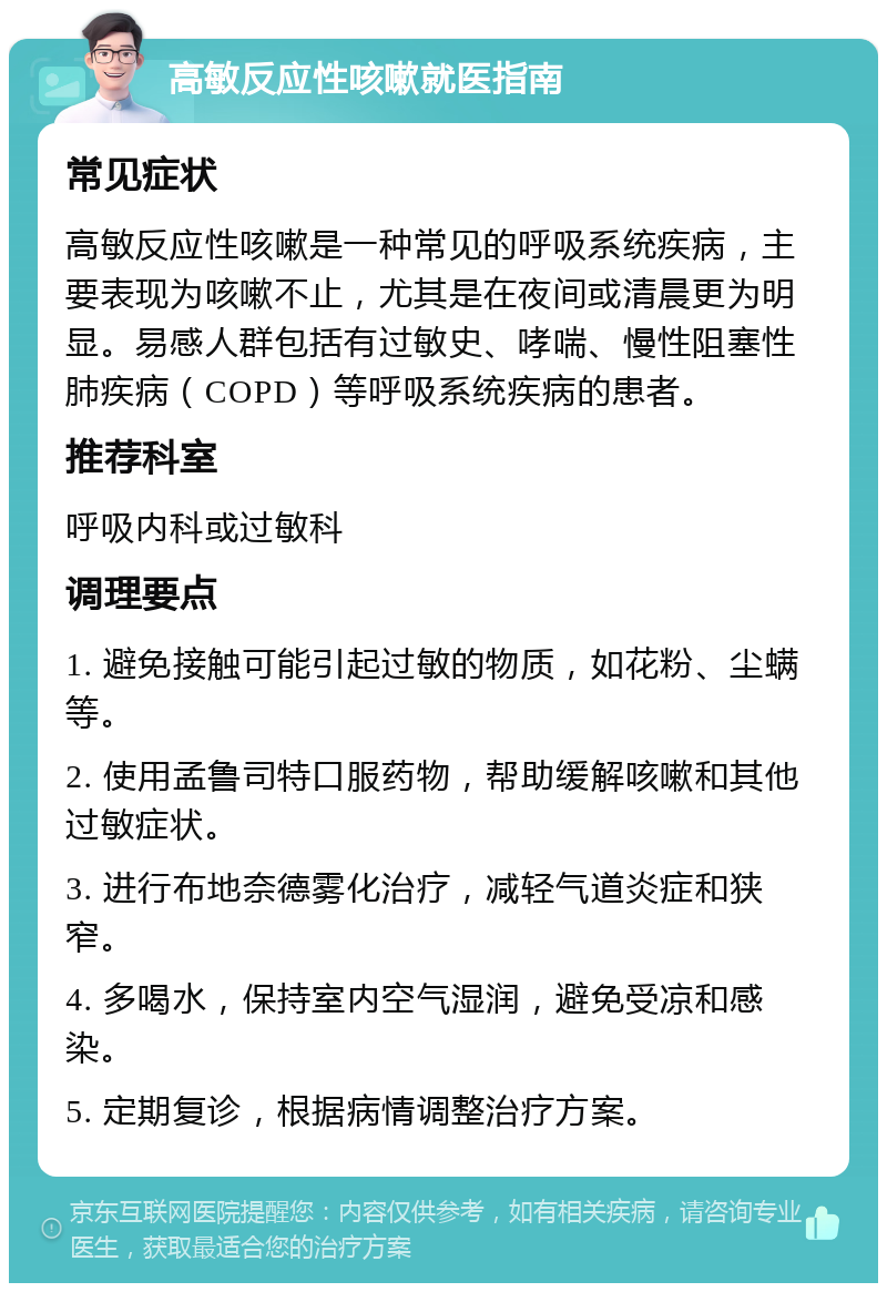 高敏反应性咳嗽就医指南 常见症状 高敏反应性咳嗽是一种常见的呼吸系统疾病，主要表现为咳嗽不止，尤其是在夜间或清晨更为明显。易感人群包括有过敏史、哮喘、慢性阻塞性肺疾病（COPD）等呼吸系统疾病的患者。 推荐科室 呼吸内科或过敏科 调理要点 1. 避免接触可能引起过敏的物质，如花粉、尘螨等。 2. 使用孟鲁司特口服药物，帮助缓解咳嗽和其他过敏症状。 3. 进行布地奈德雾化治疗，减轻气道炎症和狭窄。 4. 多喝水，保持室内空气湿润，避免受凉和感染。 5. 定期复诊，根据病情调整治疗方案。