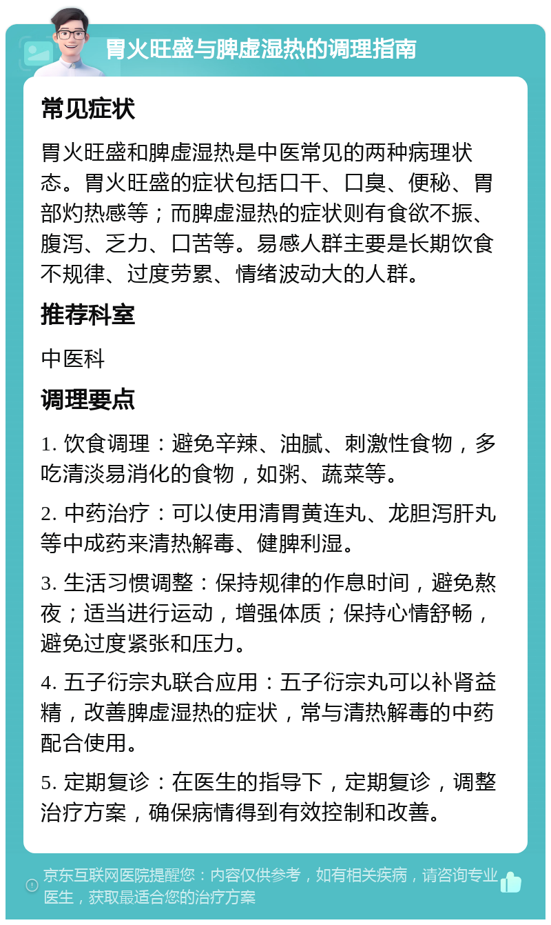 胃火旺盛与脾虚湿热的调理指南 常见症状 胃火旺盛和脾虚湿热是中医常见的两种病理状态。胃火旺盛的症状包括口干、口臭、便秘、胃部灼热感等；而脾虚湿热的症状则有食欲不振、腹泻、乏力、口苦等。易感人群主要是长期饮食不规律、过度劳累、情绪波动大的人群。 推荐科室 中医科 调理要点 1. 饮食调理：避免辛辣、油腻、刺激性食物，多吃清淡易消化的食物，如粥、蔬菜等。 2. 中药治疗：可以使用清胃黄连丸、龙胆泻肝丸等中成药来清热解毒、健脾利湿。 3. 生活习惯调整：保持规律的作息时间，避免熬夜；适当进行运动，增强体质；保持心情舒畅，避免过度紧张和压力。 4. 五子衍宗丸联合应用：五子衍宗丸可以补肾益精，改善脾虚湿热的症状，常与清热解毒的中药配合使用。 5. 定期复诊：在医生的指导下，定期复诊，调整治疗方案，确保病情得到有效控制和改善。