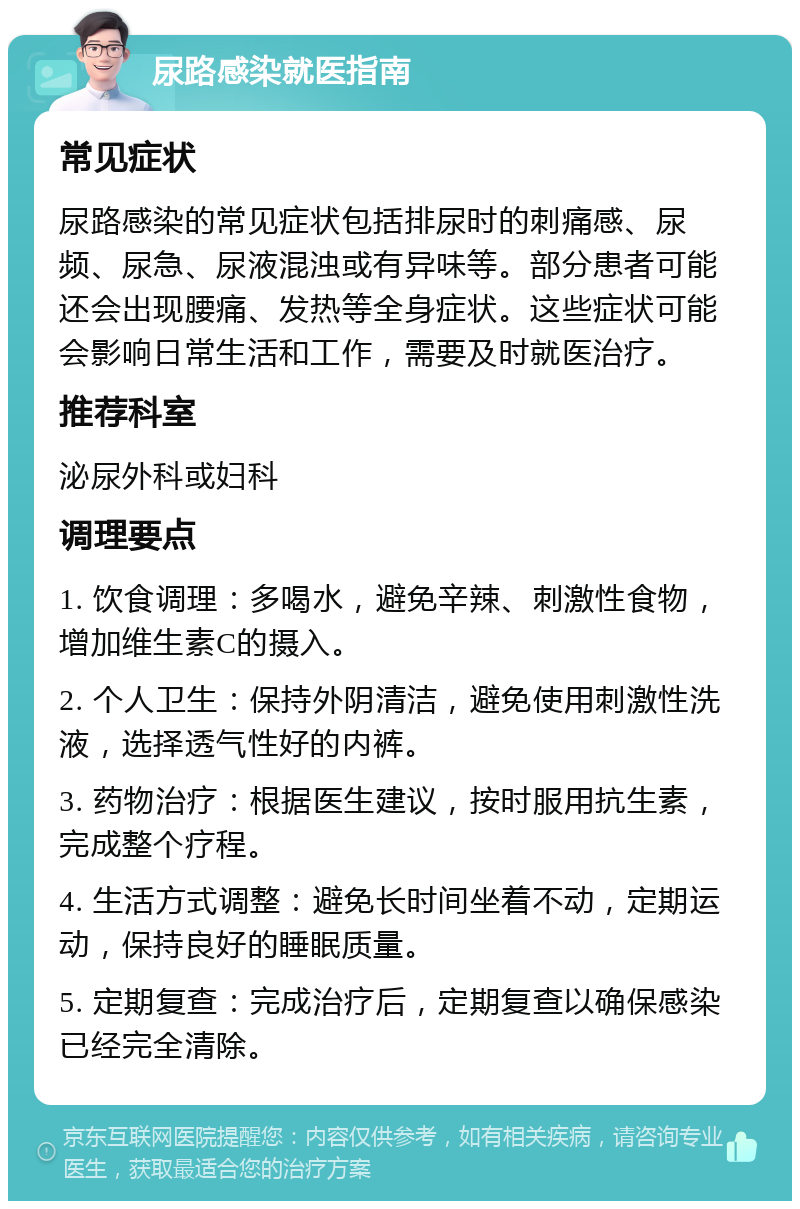 尿路感染就医指南 常见症状 尿路感染的常见症状包括排尿时的刺痛感、尿频、尿急、尿液混浊或有异味等。部分患者可能还会出现腰痛、发热等全身症状。这些症状可能会影响日常生活和工作，需要及时就医治疗。 推荐科室 泌尿外科或妇科 调理要点 1. 饮食调理：多喝水，避免辛辣、刺激性食物，增加维生素C的摄入。 2. 个人卫生：保持外阴清洁，避免使用刺激性洗液，选择透气性好的内裤。 3. 药物治疗：根据医生建议，按时服用抗生素，完成整个疗程。 4. 生活方式调整：避免长时间坐着不动，定期运动，保持良好的睡眠质量。 5. 定期复查：完成治疗后，定期复查以确保感染已经完全清除。