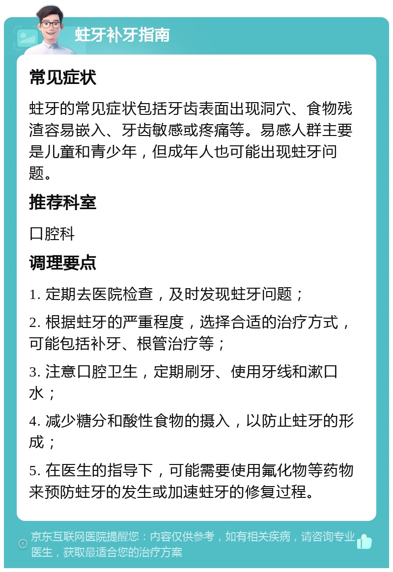 蛀牙补牙指南 常见症状 蛀牙的常见症状包括牙齿表面出现洞穴、食物残渣容易嵌入、牙齿敏感或疼痛等。易感人群主要是儿童和青少年，但成年人也可能出现蛀牙问题。 推荐科室 口腔科 调理要点 1. 定期去医院检查，及时发现蛀牙问题； 2. 根据蛀牙的严重程度，选择合适的治疗方式，可能包括补牙、根管治疗等； 3. 注意口腔卫生，定期刷牙、使用牙线和漱口水； 4. 减少糖分和酸性食物的摄入，以防止蛀牙的形成； 5. 在医生的指导下，可能需要使用氟化物等药物来预防蛀牙的发生或加速蛀牙的修复过程。