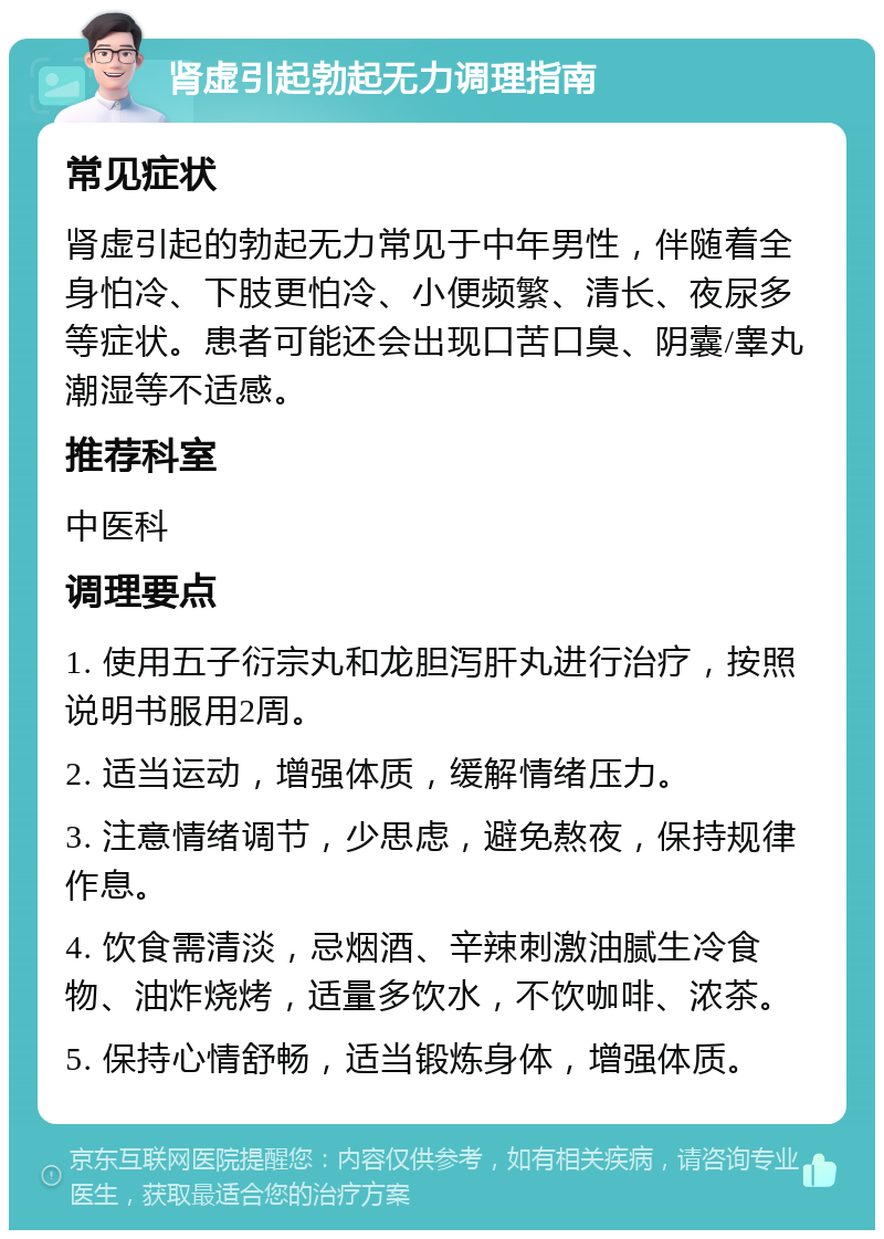 肾虚引起勃起无力调理指南 常见症状 肾虚引起的勃起无力常见于中年男性，伴随着全身怕冷、下肢更怕冷、小便频繁、清长、夜尿多等症状。患者可能还会出现口苦口臭、阴囊/睾丸潮湿等不适感。 推荐科室 中医科 调理要点 1. 使用五子衍宗丸和龙胆泻肝丸进行治疗，按照说明书服用2周。 2. 适当运动，增强体质，缓解情绪压力。 3. 注意情绪调节，少思虑，避免熬夜，保持规律作息。 4. 饮食需清淡，忌烟酒、辛辣刺激油腻生冷食物、油炸烧烤，适量多饮水，不饮咖啡、浓茶。 5. 保持心情舒畅，适当锻炼身体，增强体质。