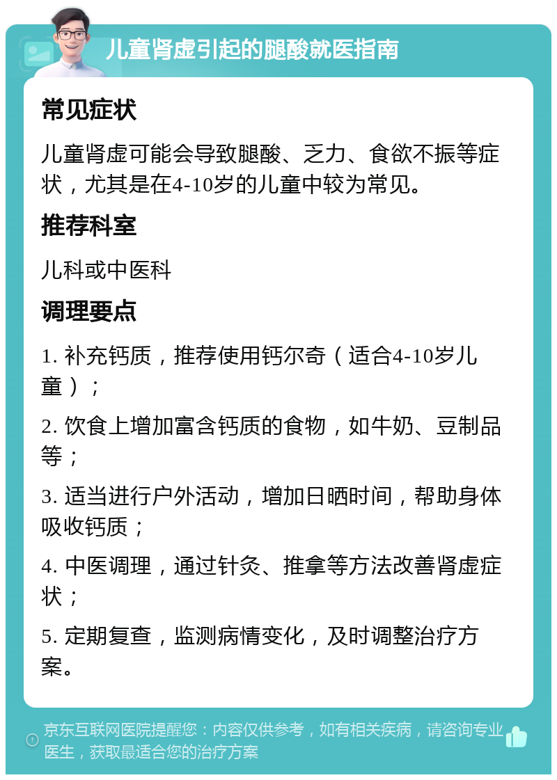 儿童肾虚引起的腿酸就医指南 常见症状 儿童肾虚可能会导致腿酸、乏力、食欲不振等症状，尤其是在4-10岁的儿童中较为常见。 推荐科室 儿科或中医科 调理要点 1. 补充钙质，推荐使用钙尔奇（适合4-10岁儿童）； 2. 饮食上增加富含钙质的食物，如牛奶、豆制品等； 3. 适当进行户外活动，增加日晒时间，帮助身体吸收钙质； 4. 中医调理，通过针灸、推拿等方法改善肾虚症状； 5. 定期复查，监测病情变化，及时调整治疗方案。