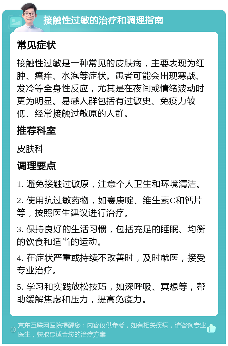 接触性过敏的治疗和调理指南 常见症状 接触性过敏是一种常见的皮肤病，主要表现为红肿、瘙痒、水泡等症状。患者可能会出现寒战、发冷等全身性反应，尤其是在夜间或情绪波动时更为明显。易感人群包括有过敏史、免疫力较低、经常接触过敏原的人群。 推荐科室 皮肤科 调理要点 1. 避免接触过敏原，注意个人卫生和环境清洁。 2. 使用抗过敏药物，如赛庚啶、维生素C和钙片等，按照医生建议进行治疗。 3. 保持良好的生活习惯，包括充足的睡眠、均衡的饮食和适当的运动。 4. 在症状严重或持续不改善时，及时就医，接受专业治疗。 5. 学习和实践放松技巧，如深呼吸、冥想等，帮助缓解焦虑和压力，提高免疫力。