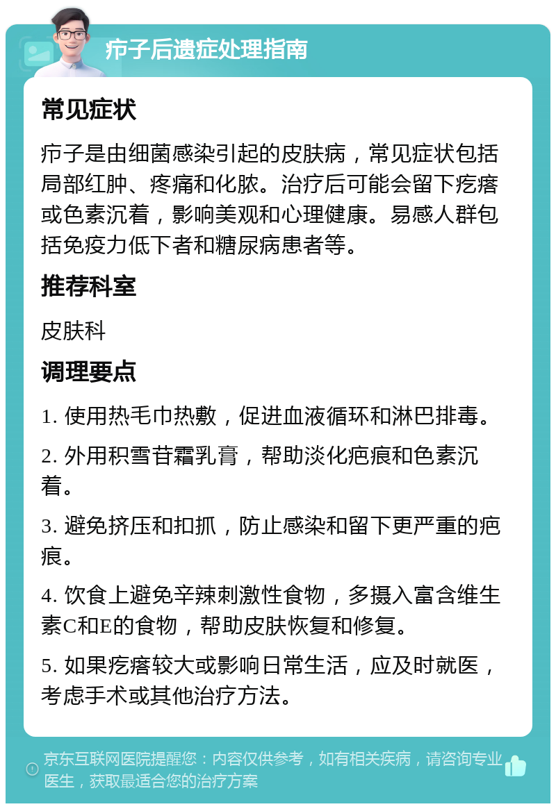 疖子后遗症处理指南 常见症状 疖子是由细菌感染引起的皮肤病，常见症状包括局部红肿、疼痛和化脓。治疗后可能会留下疙瘩或色素沉着，影响美观和心理健康。易感人群包括免疫力低下者和糖尿病患者等。 推荐科室 皮肤科 调理要点 1. 使用热毛巾热敷，促进血液循环和淋巴排毒。 2. 外用积雪苷霜乳膏，帮助淡化疤痕和色素沉着。 3. 避免挤压和扣抓，防止感染和留下更严重的疤痕。 4. 饮食上避免辛辣刺激性食物，多摄入富含维生素C和E的食物，帮助皮肤恢复和修复。 5. 如果疙瘩较大或影响日常生活，应及时就医，考虑手术或其他治疗方法。