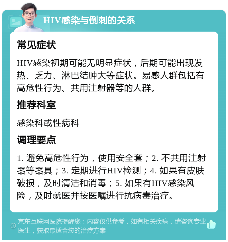 HIV感染与倒刺的关系 常见症状 HIV感染初期可能无明显症状，后期可能出现发热、乏力、淋巴结肿大等症状。易感人群包括有高危性行为、共用注射器等的人群。 推荐科室 感染科或性病科 调理要点 1. 避免高危性行为，使用安全套；2. 不共用注射器等器具；3. 定期进行HIV检测；4. 如果有皮肤破损，及时清洁和消毒；5. 如果有HIV感染风险，及时就医并按医嘱进行抗病毒治疗。