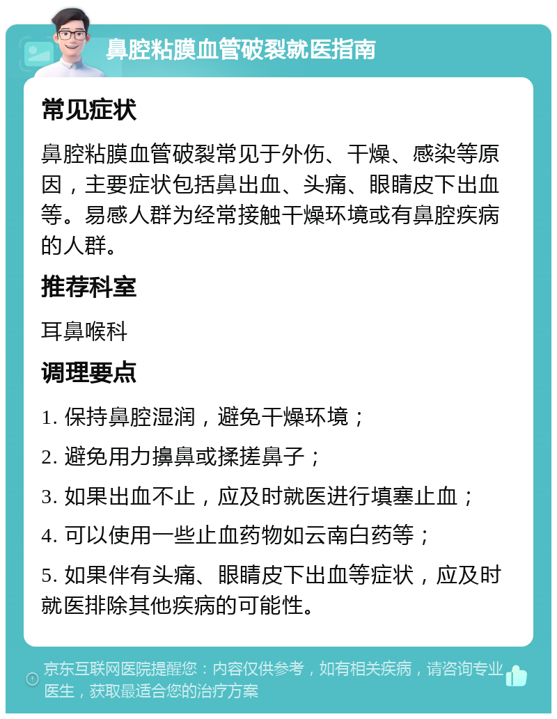 鼻腔粘膜血管破裂就医指南 常见症状 鼻腔粘膜血管破裂常见于外伤、干燥、感染等原因，主要症状包括鼻出血、头痛、眼睛皮下出血等。易感人群为经常接触干燥环境或有鼻腔疾病的人群。 推荐科室 耳鼻喉科 调理要点 1. 保持鼻腔湿润，避免干燥环境； 2. 避免用力擤鼻或揉搓鼻子； 3. 如果出血不止，应及时就医进行填塞止血； 4. 可以使用一些止血药物如云南白药等； 5. 如果伴有头痛、眼睛皮下出血等症状，应及时就医排除其他疾病的可能性。