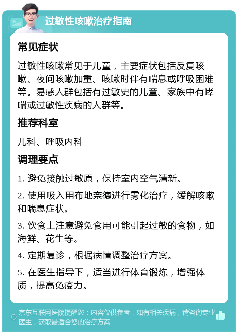 过敏性咳嗽治疗指南 常见症状 过敏性咳嗽常见于儿童，主要症状包括反复咳嗽、夜间咳嗽加重、咳嗽时伴有喘息或呼吸困难等。易感人群包括有过敏史的儿童、家族中有哮喘或过敏性疾病的人群等。 推荐科室 儿科、呼吸内科 调理要点 1. 避免接触过敏原，保持室内空气清新。 2. 使用吸入用布地奈德进行雾化治疗，缓解咳嗽和喘息症状。 3. 饮食上注意避免食用可能引起过敏的食物，如海鲜、花生等。 4. 定期复诊，根据病情调整治疗方案。 5. 在医生指导下，适当进行体育锻炼，增强体质，提高免疫力。