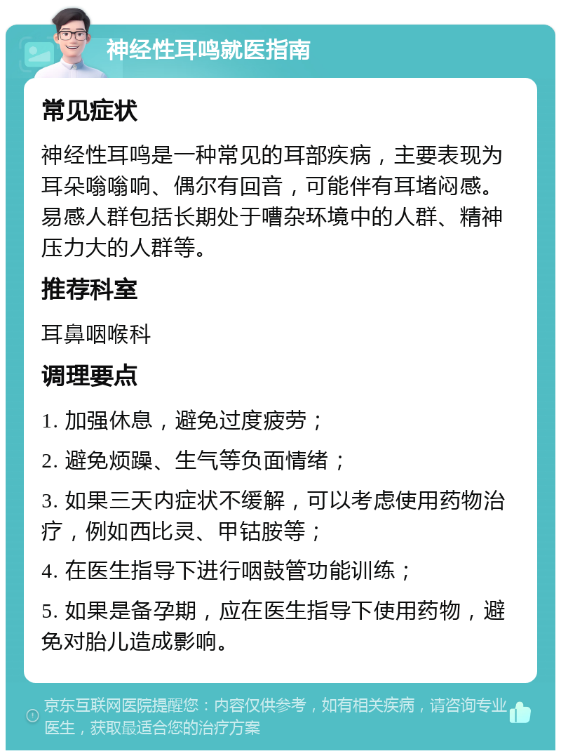 神经性耳鸣就医指南 常见症状 神经性耳鸣是一种常见的耳部疾病，主要表现为耳朵嗡嗡响、偶尔有回音，可能伴有耳堵闷感。易感人群包括长期处于嘈杂环境中的人群、精神压力大的人群等。 推荐科室 耳鼻咽喉科 调理要点 1. 加强休息，避免过度疲劳； 2. 避免烦躁、生气等负面情绪； 3. 如果三天内症状不缓解，可以考虑使用药物治疗，例如西比灵、甲钴胺等； 4. 在医生指导下进行咽鼓管功能训练； 5. 如果是备孕期，应在医生指导下使用药物，避免对胎儿造成影响。