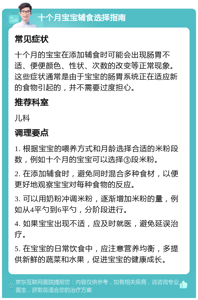 十个月宝宝辅食选择指南 常见症状 十个月的宝宝在添加辅食时可能会出现肠胃不适、便便颜色、性状、次数的改变等正常现象。这些症状通常是由于宝宝的肠胃系统正在适应新的食物引起的，并不需要过度担心。 推荐科室 儿科 调理要点 1. 根据宝宝的喂养方式和月龄选择合适的米粉段数，例如十个月的宝宝可以选择③段米粉。 2. 在添加辅食时，避免同时混合多种食材，以便更好地观察宝宝对每种食物的反应。 3. 可以用奶粉冲调米粉，逐渐增加米粉的量，例如从4平勺到6平勺，分阶段进行。 4. 如果宝宝出现不适，应及时就医，避免延误治疗。 5. 在宝宝的日常饮食中，应注意营养均衡，多提供新鲜的蔬菜和水果，促进宝宝的健康成长。