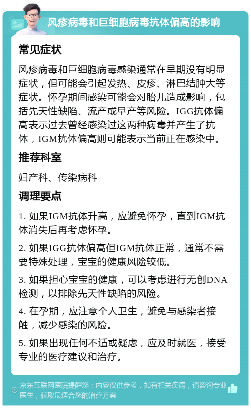 风疹病毒和巨细胞病毒抗体偏高的影响 常见症状 风疹病毒和巨细胞病毒感染通常在早期没有明显症状，但可能会引起发热、皮疹、淋巴结肿大等症状。怀孕期间感染可能会对胎儿造成影响，包括先天性缺陷、流产或早产等风险。IGG抗体偏高表示过去曾经感染过这两种病毒并产生了抗体，IGM抗体偏高则可能表示当前正在感染中。 推荐科室 妇产科、传染病科 调理要点 1. 如果IGM抗体升高，应避免怀孕，直到IGM抗体消失后再考虑怀孕。 2. 如果IGG抗体偏高但IGM抗体正常，通常不需要特殊处理，宝宝的健康风险较低。 3. 如果担心宝宝的健康，可以考虑进行无创DNA检测，以排除先天性缺陷的风险。 4. 在孕期，应注意个人卫生，避免与感染者接触，减少感染的风险。 5. 如果出现任何不适或疑虑，应及时就医，接受专业的医疗建议和治疗。