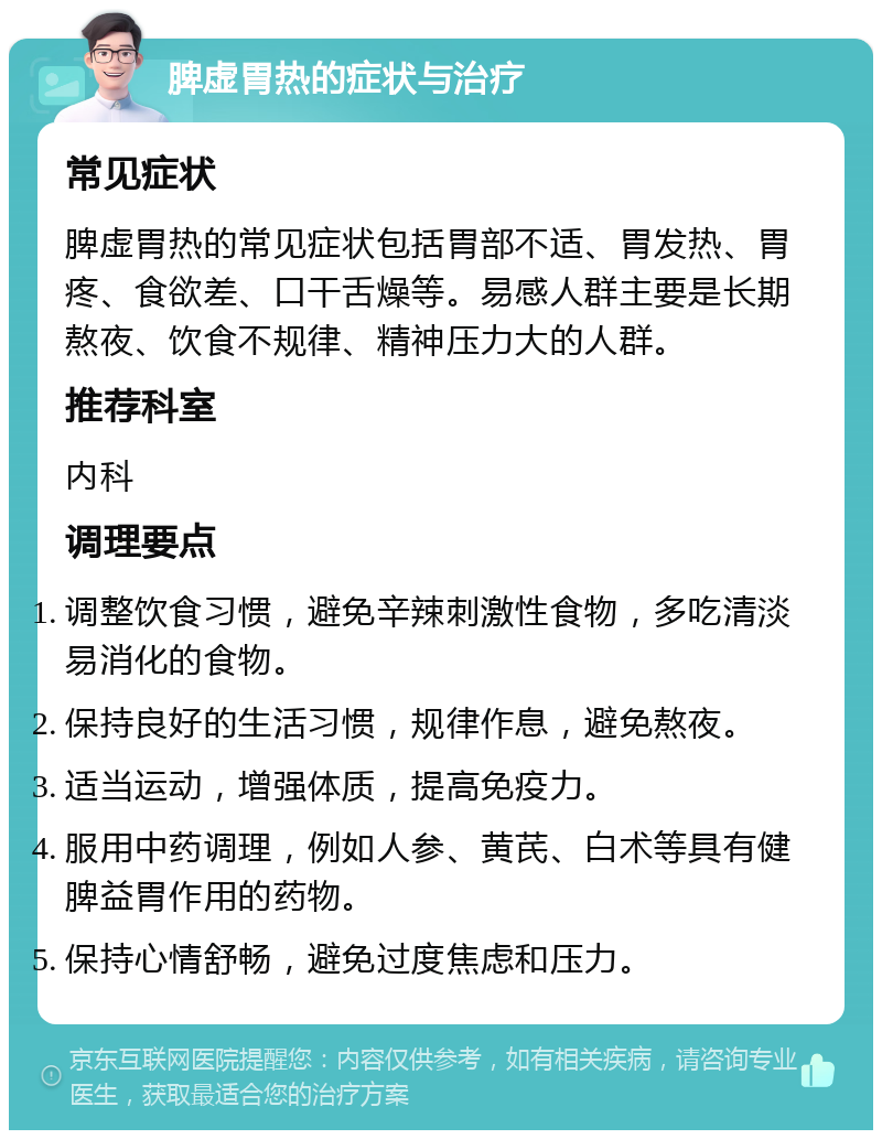 脾虚胃热的症状与治疗 常见症状 脾虚胃热的常见症状包括胃部不适、胃发热、胃疼、食欲差、口干舌燥等。易感人群主要是长期熬夜、饮食不规律、精神压力大的人群。 推荐科室 内科 调理要点 调整饮食习惯，避免辛辣刺激性食物，多吃清淡易消化的食物。 保持良好的生活习惯，规律作息，避免熬夜。 适当运动，增强体质，提高免疫力。 服用中药调理，例如人参、黄芪、白术等具有健脾益胃作用的药物。 保持心情舒畅，避免过度焦虑和压力。