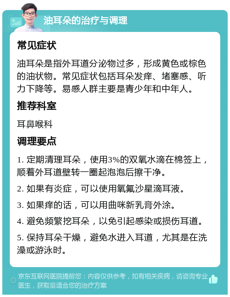 油耳朵的治疗与调理 常见症状 油耳朵是指外耳道分泌物过多，形成黄色或棕色的油状物。常见症状包括耳朵发痒、堵塞感、听力下降等。易感人群主要是青少年和中年人。 推荐科室 耳鼻喉科 调理要点 1. 定期清理耳朵，使用3%的双氧水滴在棉签上，顺着外耳道壁转一圈起泡泡后擦干净。 2. 如果有炎症，可以使用氧氟沙星滴耳液。 3. 如果痒的话，可以用曲咪新乳膏外涂。 4. 避免频繁挖耳朵，以免引起感染或损伤耳道。 5. 保持耳朵干燥，避免水进入耳道，尤其是在洗澡或游泳时。