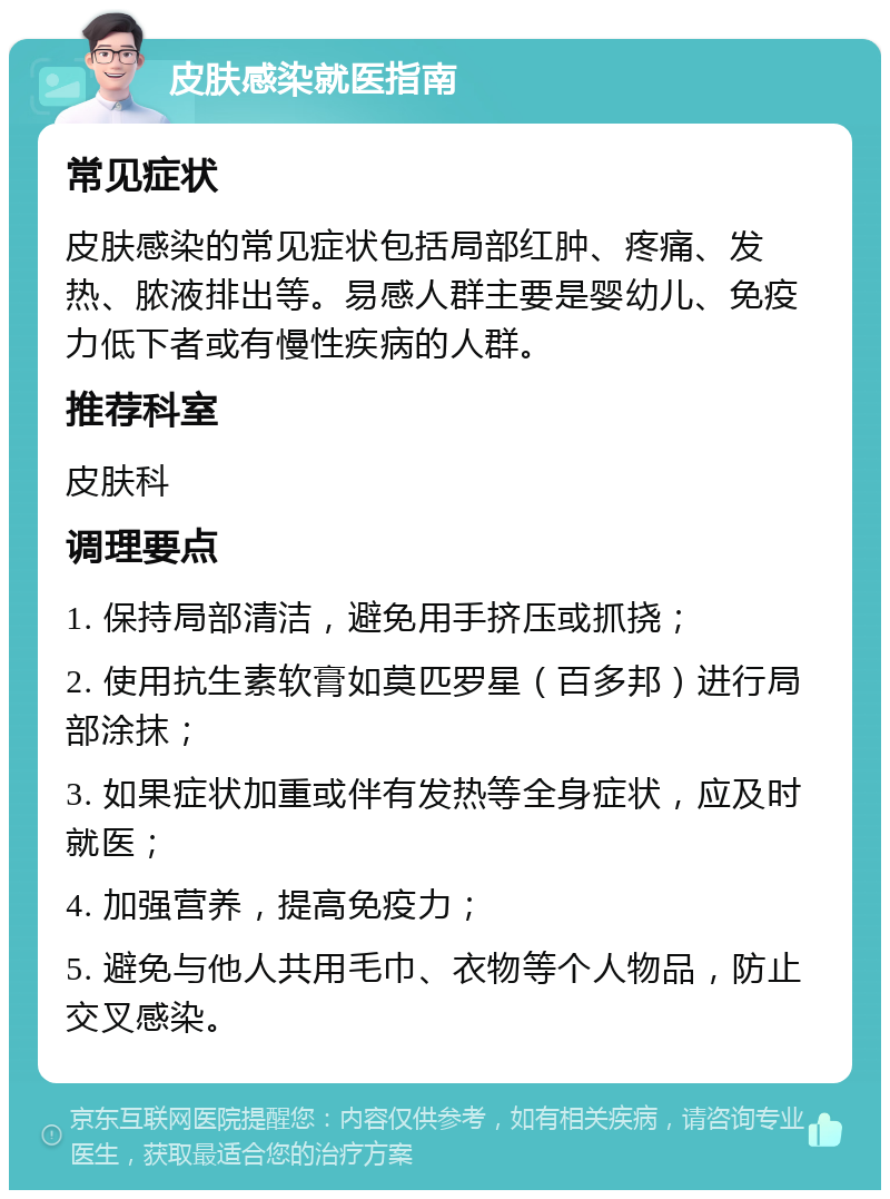 皮肤感染就医指南 常见症状 皮肤感染的常见症状包括局部红肿、疼痛、发热、脓液排出等。易感人群主要是婴幼儿、免疫力低下者或有慢性疾病的人群。 推荐科室 皮肤科 调理要点 1. 保持局部清洁，避免用手挤压或抓挠； 2. 使用抗生素软膏如莫匹罗星（百多邦）进行局部涂抹； 3. 如果症状加重或伴有发热等全身症状，应及时就医； 4. 加强营养，提高免疫力； 5. 避免与他人共用毛巾、衣物等个人物品，防止交叉感染。