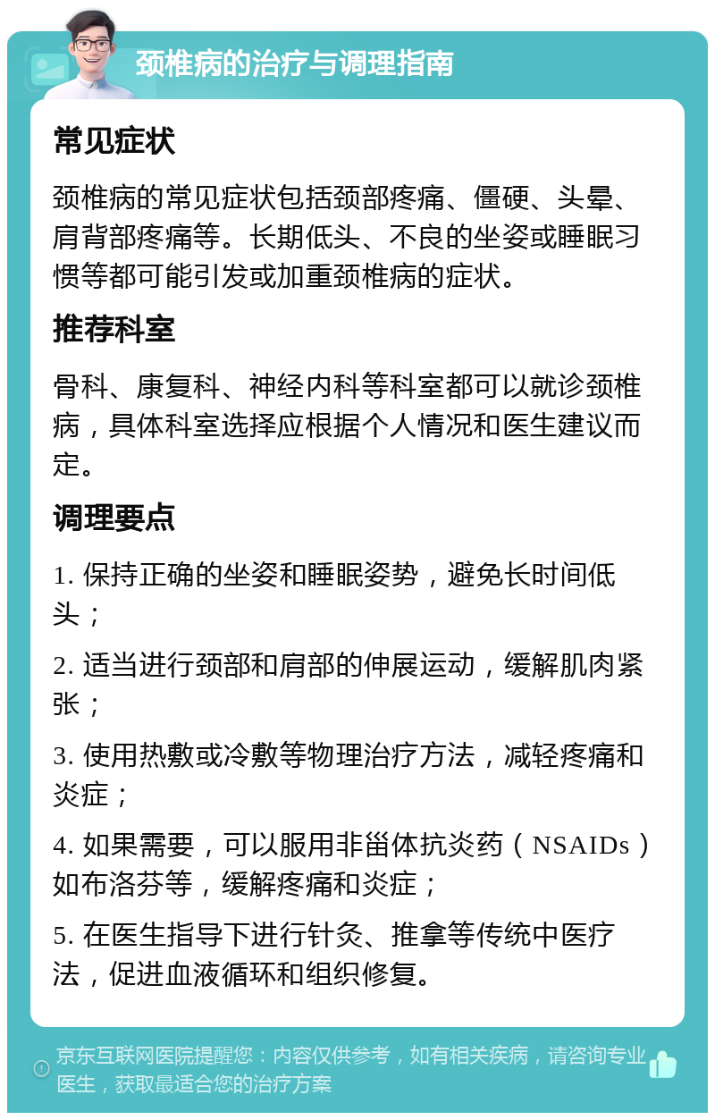 颈椎病的治疗与调理指南 常见症状 颈椎病的常见症状包括颈部疼痛、僵硬、头晕、肩背部疼痛等。长期低头、不良的坐姿或睡眠习惯等都可能引发或加重颈椎病的症状。 推荐科室 骨科、康复科、神经内科等科室都可以就诊颈椎病，具体科室选择应根据个人情况和医生建议而定。 调理要点 1. 保持正确的坐姿和睡眠姿势，避免长时间低头； 2. 适当进行颈部和肩部的伸展运动，缓解肌肉紧张； 3. 使用热敷或冷敷等物理治疗方法，减轻疼痛和炎症； 4. 如果需要，可以服用非甾体抗炎药（NSAIDs）如布洛芬等，缓解疼痛和炎症； 5. 在医生指导下进行针灸、推拿等传统中医疗法，促进血液循环和组织修复。