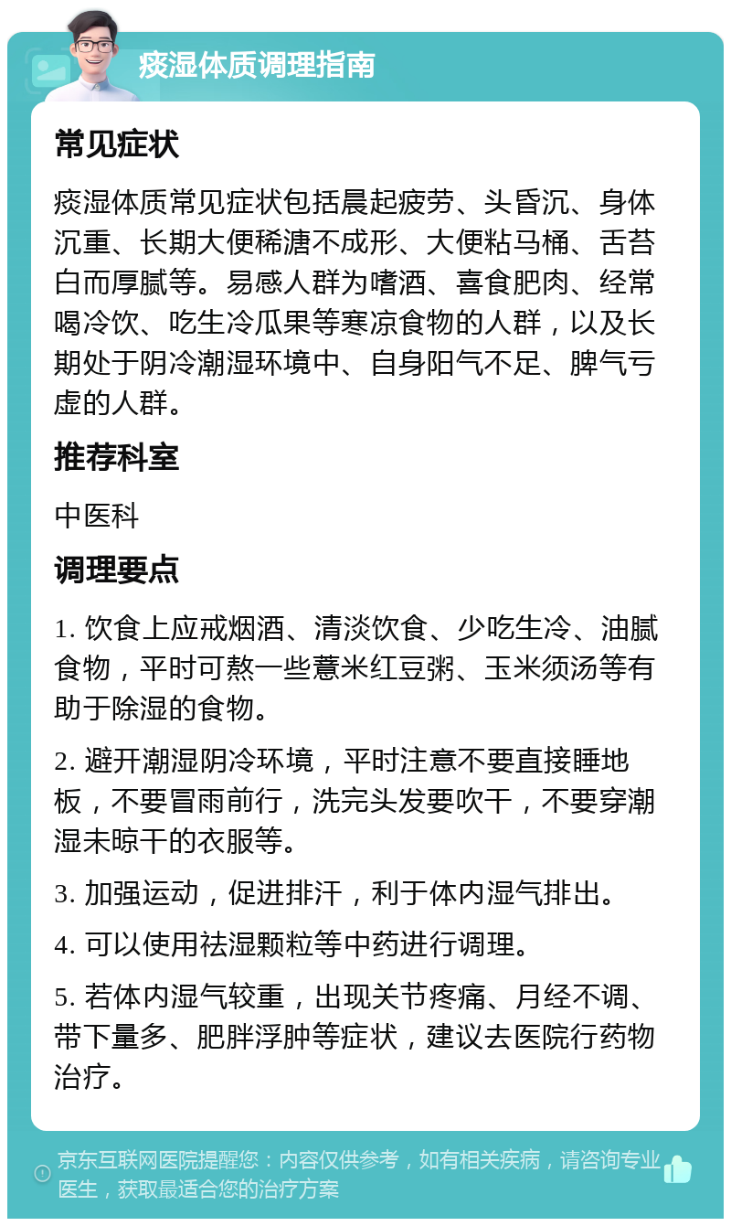 痰湿体质调理指南 常见症状 痰湿体质常见症状包括晨起疲劳、头昏沉、身体沉重、长期大便稀溏不成形、大便粘马桶、舌苔白而厚腻等。易感人群为嗜酒、喜食肥肉、经常喝冷饮、吃生冷瓜果等寒凉食物的人群，以及长期处于阴冷潮湿环境中、自身阳气不足、脾气亏虚的人群。 推荐科室 中医科 调理要点 1. 饮食上应戒烟酒、清淡饮食、少吃生冷、油腻食物，平时可熬一些薏米红豆粥、玉米须汤等有助于除湿的食物。 2. 避开潮湿阴冷环境，平时注意不要直接睡地板，不要冒雨前行，洗完头发要吹干，不要穿潮湿未晾干的衣服等。 3. 加强运动，促进排汗，利于体内湿气排出。 4. 可以使用祛湿颗粒等中药进行调理。 5. 若体内湿气较重，出现关节疼痛、月经不调、带下量多、肥胖浮肿等症状，建议去医院行药物治疗。