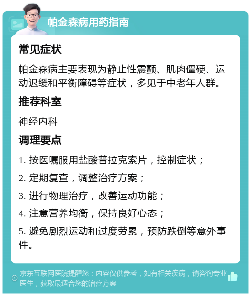 帕金森病用药指南 常见症状 帕金森病主要表现为静止性震颤、肌肉僵硬、运动迟缓和平衡障碍等症状，多见于中老年人群。 推荐科室 神经内科 调理要点 1. 按医嘱服用盐酸普拉克索片，控制症状； 2. 定期复查，调整治疗方案； 3. 进行物理治疗，改善运动功能； 4. 注意营养均衡，保持良好心态； 5. 避免剧烈运动和过度劳累，预防跌倒等意外事件。