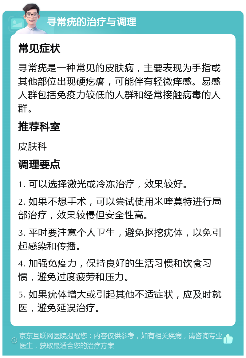 寻常疣的治疗与调理 常见症状 寻常疣是一种常见的皮肤病，主要表现为手指或其他部位出现硬疙瘩，可能伴有轻微痒感。易感人群包括免疫力较低的人群和经常接触病毒的人群。 推荐科室 皮肤科 调理要点 1. 可以选择激光或冷冻治疗，效果较好。 2. 如果不想手术，可以尝试使用米喹莫特进行局部治疗，效果较慢但安全性高。 3. 平时要注意个人卫生，避免抠挖疣体，以免引起感染和传播。 4. 加强免疫力，保持良好的生活习惯和饮食习惯，避免过度疲劳和压力。 5. 如果疣体增大或引起其他不适症状，应及时就医，避免延误治疗。