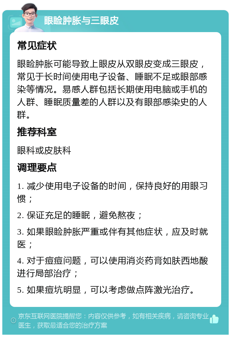 眼睑肿胀与三眼皮 常见症状 眼睑肿胀可能导致上眼皮从双眼皮变成三眼皮，常见于长时间使用电子设备、睡眠不足或眼部感染等情况。易感人群包括长期使用电脑或手机的人群、睡眠质量差的人群以及有眼部感染史的人群。 推荐科室 眼科或皮肤科 调理要点 1. 减少使用电子设备的时间，保持良好的用眼习惯； 2. 保证充足的睡眠，避免熬夜； 3. 如果眼睑肿胀严重或伴有其他症状，应及时就医； 4. 对于痘痘问题，可以使用消炎药膏如肤西地酸进行局部治疗； 5. 如果痘坑明显，可以考虑做点阵激光治疗。