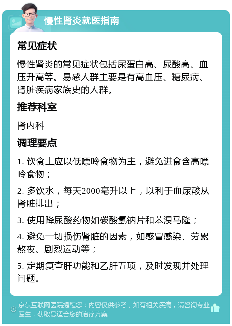 慢性肾炎就医指南 常见症状 慢性肾炎的常见症状包括尿蛋白高、尿酸高、血压升高等。易感人群主要是有高血压、糖尿病、肾脏疾病家族史的人群。 推荐科室 肾内科 调理要点 1. 饮食上应以低嘌呤食物为主，避免进食含高嘌呤食物； 2. 多饮水，每天2000毫升以上，以利于血尿酸从肾脏排出； 3. 使用降尿酸药物如碳酸氢钠片和苯溴马隆； 4. 避免一切损伤肾脏的因素，如感冒感染、劳累熬夜、剧烈运动等； 5. 定期复查肝功能和乙肝五项，及时发现并处理问题。