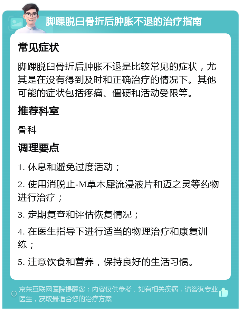 脚踝脱臼骨折后肿胀不退的治疗指南 常见症状 脚踝脱臼骨折后肿胀不退是比较常见的症状，尤其是在没有得到及时和正确治疗的情况下。其他可能的症状包括疼痛、僵硬和活动受限等。 推荐科室 骨科 调理要点 1. 休息和避免过度活动； 2. 使用消脱止-M草木犀流浸液片和迈之灵等药物进行治疗； 3. 定期复查和评估恢复情况； 4. 在医生指导下进行适当的物理治疗和康复训练； 5. 注意饮食和营养，保持良好的生活习惯。