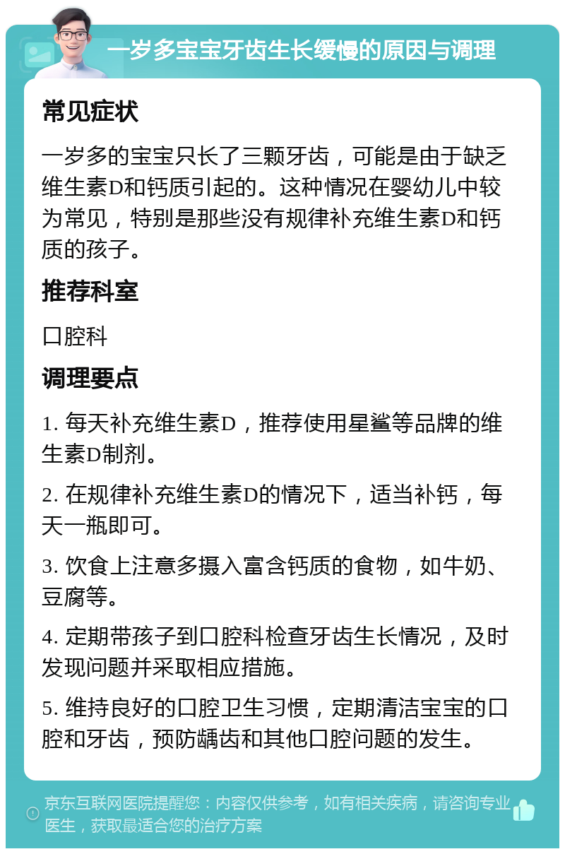 一岁多宝宝牙齿生长缓慢的原因与调理 常见症状 一岁多的宝宝只长了三颗牙齿，可能是由于缺乏维生素D和钙质引起的。这种情况在婴幼儿中较为常见，特别是那些没有规律补充维生素D和钙质的孩子。 推荐科室 口腔科 调理要点 1. 每天补充维生素D，推荐使用星鲨等品牌的维生素D制剂。 2. 在规律补充维生素D的情况下，适当补钙，每天一瓶即可。 3. 饮食上注意多摄入富含钙质的食物，如牛奶、豆腐等。 4. 定期带孩子到口腔科检查牙齿生长情况，及时发现问题并采取相应措施。 5. 维持良好的口腔卫生习惯，定期清洁宝宝的口腔和牙齿，预防龋齿和其他口腔问题的发生。