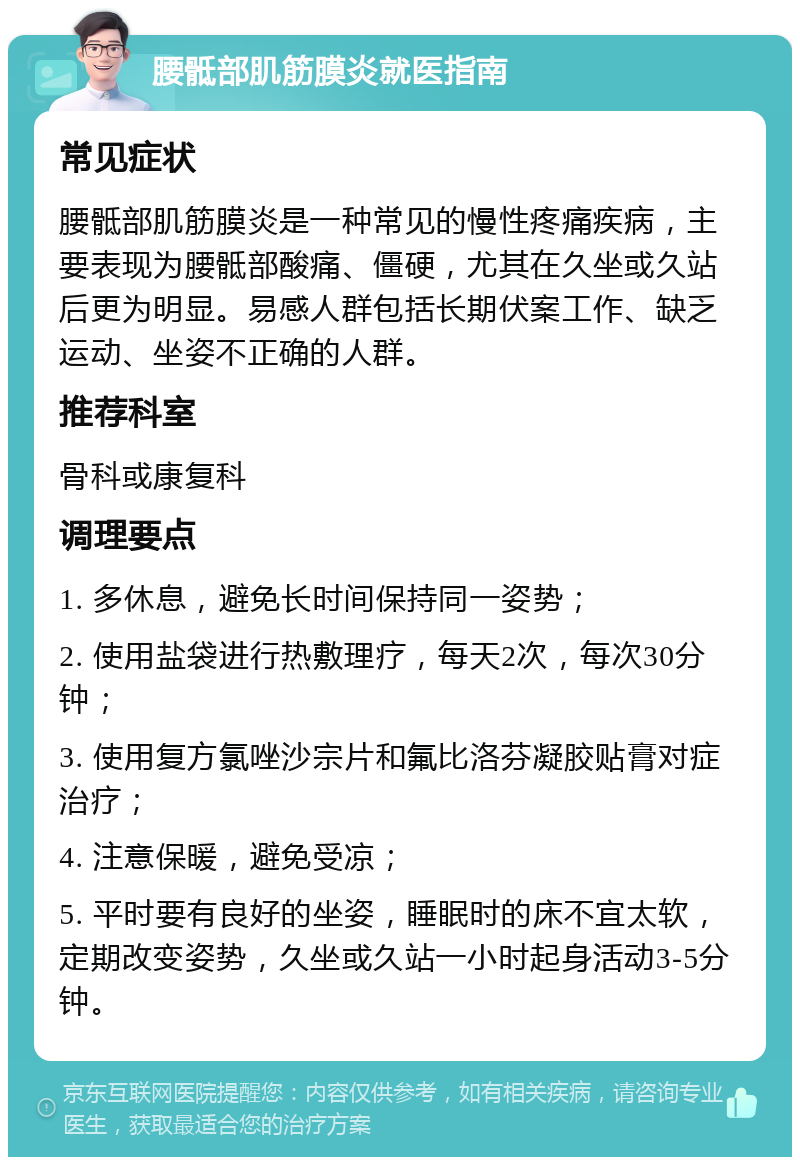 腰骶部肌筋膜炎就医指南 常见症状 腰骶部肌筋膜炎是一种常见的慢性疼痛疾病，主要表现为腰骶部酸痛、僵硬，尤其在久坐或久站后更为明显。易感人群包括长期伏案工作、缺乏运动、坐姿不正确的人群。 推荐科室 骨科或康复科 调理要点 1. 多休息，避免长时间保持同一姿势； 2. 使用盐袋进行热敷理疗，每天2次，每次30分钟； 3. 使用复方氯唑沙宗片和氟比洛芬凝胶贴膏对症治疗； 4. 注意保暖，避免受凉； 5. 平时要有良好的坐姿，睡眠时的床不宜太软，定期改变姿势，久坐或久站一小时起身活动3-5分钟。