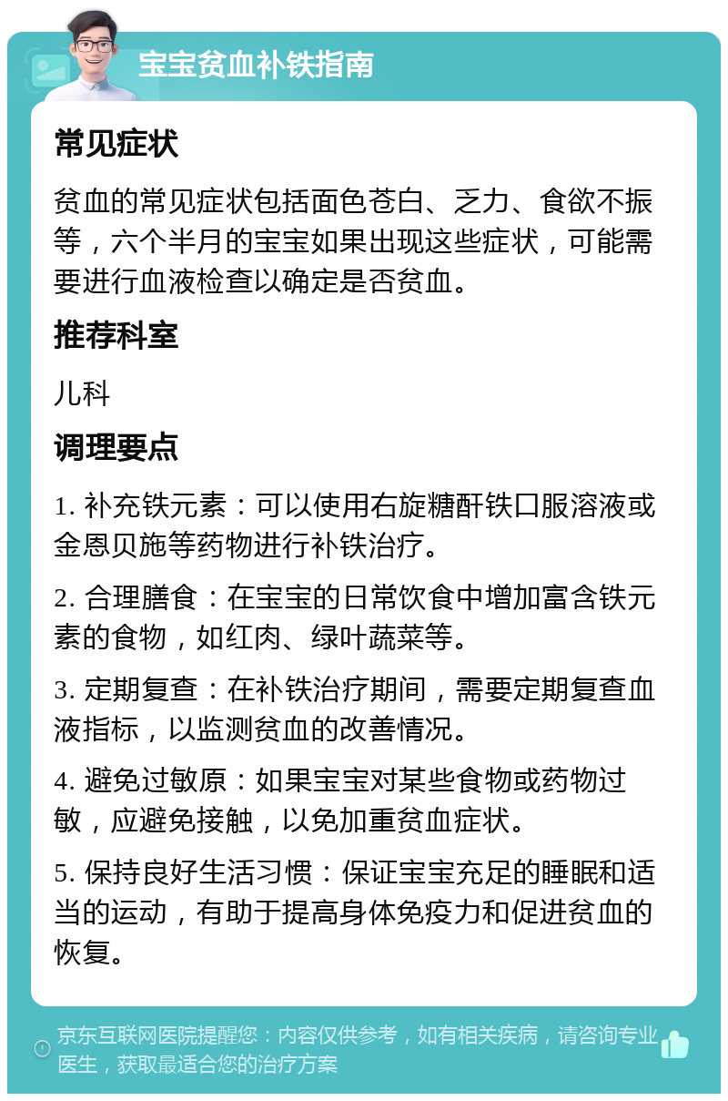 宝宝贫血补铁指南 常见症状 贫血的常见症状包括面色苍白、乏力、食欲不振等，六个半月的宝宝如果出现这些症状，可能需要进行血液检查以确定是否贫血。 推荐科室 儿科 调理要点 1. 补充铁元素：可以使用右旋糖酐铁口服溶液或金恩贝施等药物进行补铁治疗。 2. 合理膳食：在宝宝的日常饮食中增加富含铁元素的食物，如红肉、绿叶蔬菜等。 3. 定期复查：在补铁治疗期间，需要定期复查血液指标，以监测贫血的改善情况。 4. 避免过敏原：如果宝宝对某些食物或药物过敏，应避免接触，以免加重贫血症状。 5. 保持良好生活习惯：保证宝宝充足的睡眠和适当的运动，有助于提高身体免疫力和促进贫血的恢复。