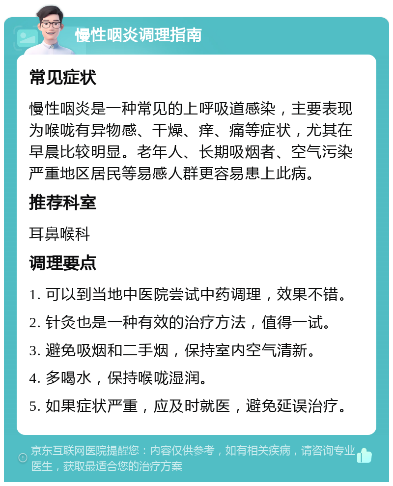 慢性咽炎调理指南 常见症状 慢性咽炎是一种常见的上呼吸道感染，主要表现为喉咙有异物感、干燥、痒、痛等症状，尤其在早晨比较明显。老年人、长期吸烟者、空气污染严重地区居民等易感人群更容易患上此病。 推荐科室 耳鼻喉科 调理要点 1. 可以到当地中医院尝试中药调理，效果不错。 2. 针灸也是一种有效的治疗方法，值得一试。 3. 避免吸烟和二手烟，保持室内空气清新。 4. 多喝水，保持喉咙湿润。 5. 如果症状严重，应及时就医，避免延误治疗。