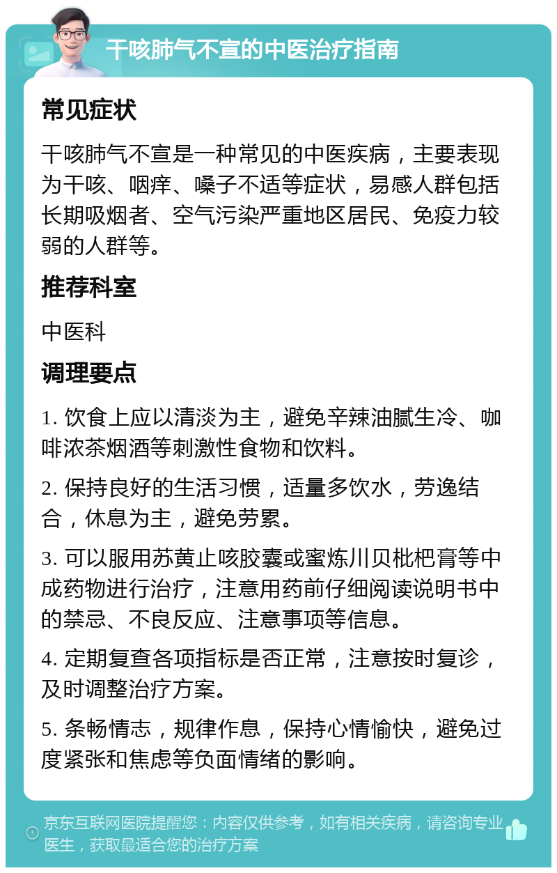 干咳肺气不宣的中医治疗指南 常见症状 干咳肺气不宣是一种常见的中医疾病，主要表现为干咳、咽痒、嗓子不适等症状，易感人群包括长期吸烟者、空气污染严重地区居民、免疫力较弱的人群等。 推荐科室 中医科 调理要点 1. 饮食上应以清淡为主，避免辛辣油腻生冷、咖啡浓茶烟酒等刺激性食物和饮料。 2. 保持良好的生活习惯，适量多饮水，劳逸结合，休息为主，避免劳累。 3. 可以服用苏黄止咳胶囊或蜜炼川贝枇杷膏等中成药物进行治疗，注意用药前仔细阅读说明书中的禁忌、不良反应、注意事项等信息。 4. 定期复查各项指标是否正常，注意按时复诊，及时调整治疗方案。 5. 条畅情志，规律作息，保持心情愉快，避免过度紧张和焦虑等负面情绪的影响。