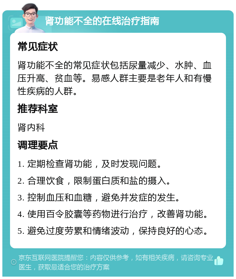 肾功能不全的在线治疗指南 常见症状 肾功能不全的常见症状包括尿量减少、水肿、血压升高、贫血等。易感人群主要是老年人和有慢性疾病的人群。 推荐科室 肾内科 调理要点 1. 定期检查肾功能，及时发现问题。 2. 合理饮食，限制蛋白质和盐的摄入。 3. 控制血压和血糖，避免并发症的发生。 4. 使用百令胶囊等药物进行治疗，改善肾功能。 5. 避免过度劳累和情绪波动，保持良好的心态。