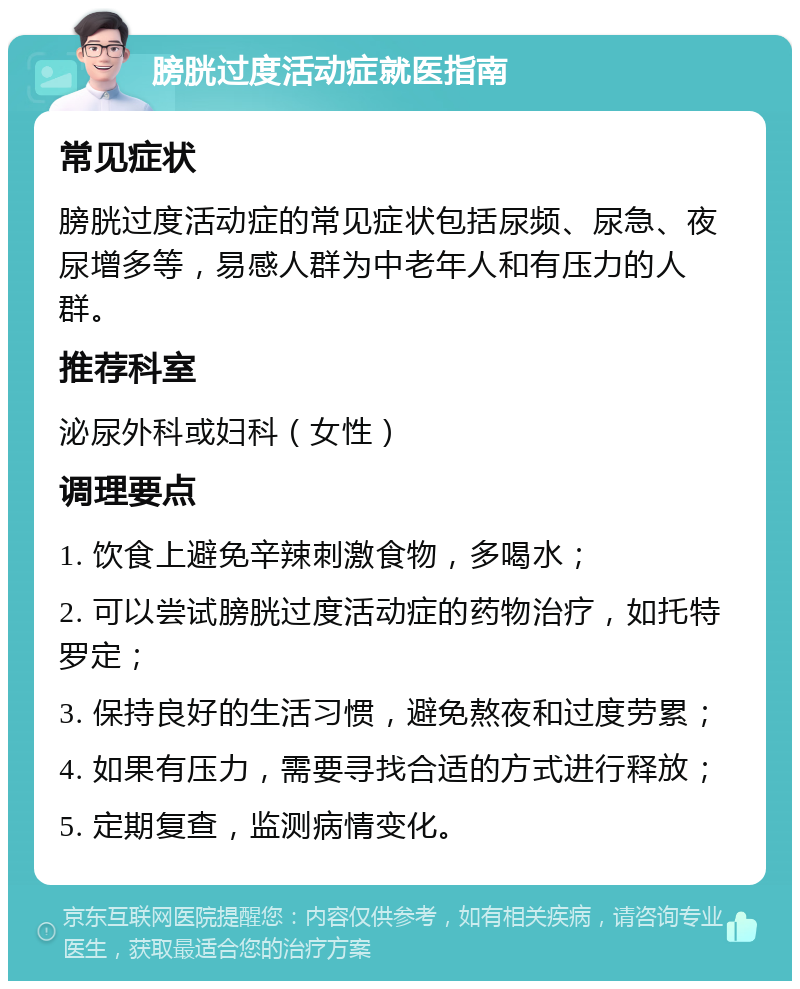 膀胱过度活动症就医指南 常见症状 膀胱过度活动症的常见症状包括尿频、尿急、夜尿增多等，易感人群为中老年人和有压力的人群。 推荐科室 泌尿外科或妇科（女性） 调理要点 1. 饮食上避免辛辣刺激食物，多喝水； 2. 可以尝试膀胱过度活动症的药物治疗，如托特罗定； 3. 保持良好的生活习惯，避免熬夜和过度劳累； 4. 如果有压力，需要寻找合适的方式进行释放； 5. 定期复查，监测病情变化。