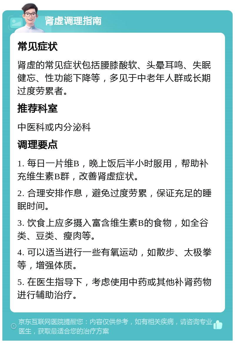 肾虚调理指南 常见症状 肾虚的常见症状包括腰膝酸软、头晕耳鸣、失眠健忘、性功能下降等，多见于中老年人群或长期过度劳累者。 推荐科室 中医科或内分泌科 调理要点 1. 每日一片维B，晚上饭后半小时服用，帮助补充维生素B群，改善肾虚症状。 2. 合理安排作息，避免过度劳累，保证充足的睡眠时间。 3. 饮食上应多摄入富含维生素B的食物，如全谷类、豆类、瘦肉等。 4. 可以适当进行一些有氧运动，如散步、太极拳等，增强体质。 5. 在医生指导下，考虑使用中药或其他补肾药物进行辅助治疗。