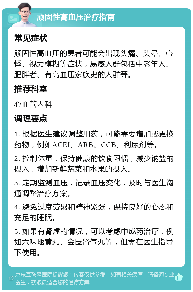 顽固性高血压治疗指南 常见症状 顽固性高血压的患者可能会出现头痛、头晕、心悸、视力模糊等症状，易感人群包括中老年人、肥胖者、有高血压家族史的人群等。 推荐科室 心血管内科 调理要点 1. 根据医生建议调整用药，可能需要增加或更换药物，例如ACEI、ARB、CCB、利尿剂等。 2. 控制体重，保持健康的饮食习惯，减少钠盐的摄入，增加新鲜蔬菜和水果的摄入。 3. 定期监测血压，记录血压变化，及时与医生沟通调整治疗方案。 4. 避免过度劳累和精神紧张，保持良好的心态和充足的睡眠。 5. 如果有肾虚的情况，可以考虑中成药治疗，例如六味地黄丸、金匮肾气丸等，但需在医生指导下使用。