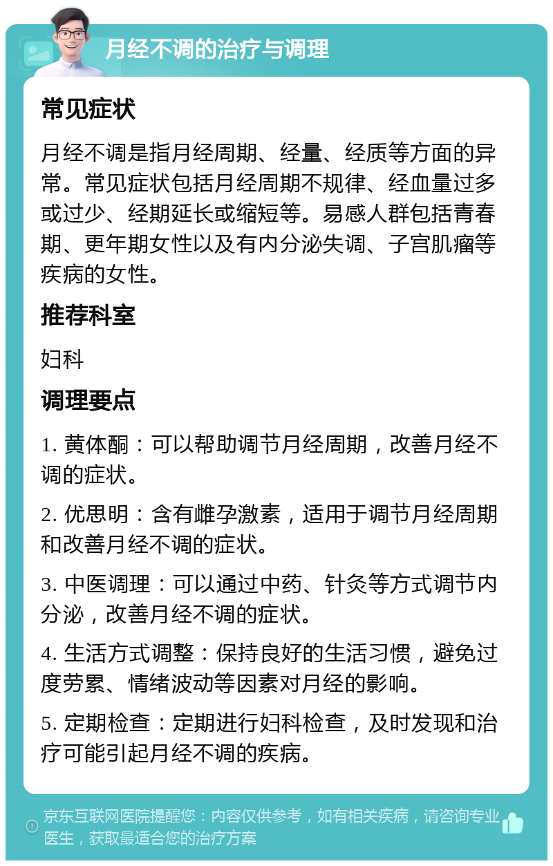 月经不调的治疗与调理 常见症状 月经不调是指月经周期、经量、经质等方面的异常。常见症状包括月经周期不规律、经血量过多或过少、经期延长或缩短等。易感人群包括青春期、更年期女性以及有内分泌失调、子宫肌瘤等疾病的女性。 推荐科室 妇科 调理要点 1. 黄体酮：可以帮助调节月经周期，改善月经不调的症状。 2. 优思明：含有雌孕激素，适用于调节月经周期和改善月经不调的症状。 3. 中医调理：可以通过中药、针灸等方式调节内分泌，改善月经不调的症状。 4. 生活方式调整：保持良好的生活习惯，避免过度劳累、情绪波动等因素对月经的影响。 5. 定期检查：定期进行妇科检查，及时发现和治疗可能引起月经不调的疾病。