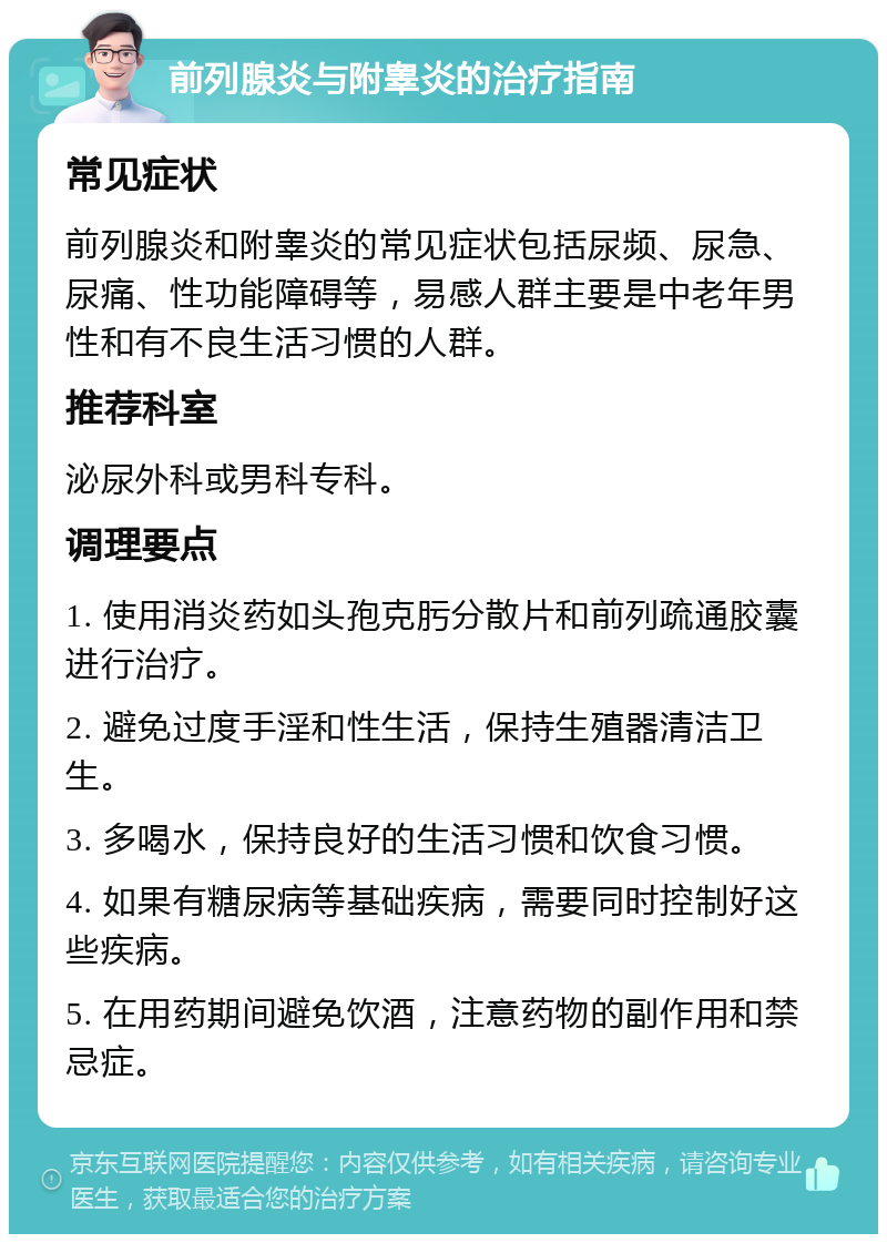 前列腺炎与附睾炎的治疗指南 常见症状 前列腺炎和附睾炎的常见症状包括尿频、尿急、尿痛、性功能障碍等，易感人群主要是中老年男性和有不良生活习惯的人群。 推荐科室 泌尿外科或男科专科。 调理要点 1. 使用消炎药如头孢克肟分散片和前列疏通胶囊进行治疗。 2. 避免过度手淫和性生活，保持生殖器清洁卫生。 3. 多喝水，保持良好的生活习惯和饮食习惯。 4. 如果有糖尿病等基础疾病，需要同时控制好这些疾病。 5. 在用药期间避免饮酒，注意药物的副作用和禁忌症。